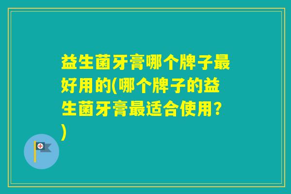 益生菌牙膏哪个牌子好用的(哪个牌子的益生菌牙膏适合使用？)