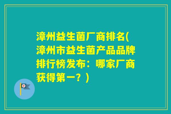 漳州益生菌厂商排名(漳州市益生菌产品品牌排行榜发布：哪家厂商获得第一？)