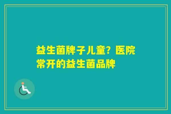 益生菌牌子儿童？医院常开的益生菌品牌