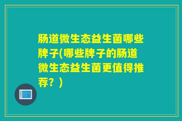 肠道微生态益生菌哪些牌子(哪些牌子的肠道微生态益生菌更值得推荐？)