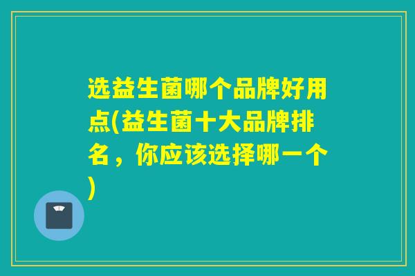 选益生菌哪个品牌好用点(益生菌十大品牌排名，你应该选择哪一个)
