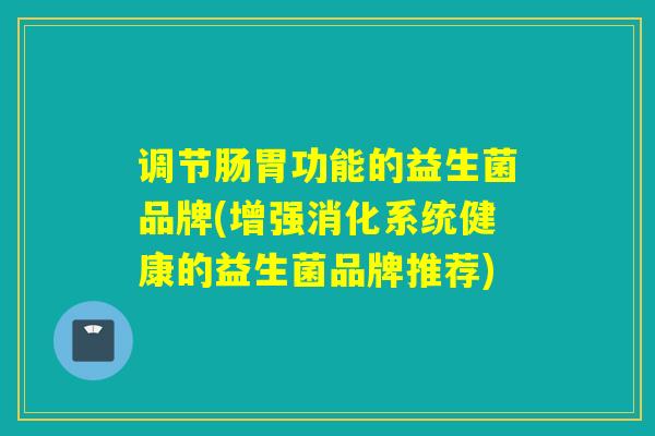 调节肠胃功能的益生菌品牌(增强消化系统健康的益生菌品牌推荐)