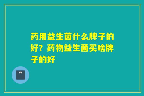 药用益生菌什么牌子的好？益生菌买啥牌子的好