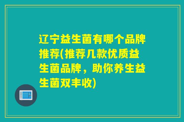 辽宁益生菌有哪个品牌推荐(推荐几款优质益生菌品牌，助你养生益生菌双丰收)