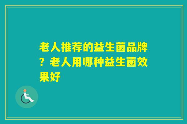 老人推荐的益生菌品牌?老人用哪种益生菌效果好 老人推荐的益生菌品牌?老人用哪种益生菌效果好