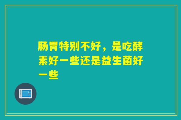 肠胃特别不好,是吃酵素好一些还是益生菌好一些 肠胃特别不好,是吃酵素好一些还是益生菌好一些