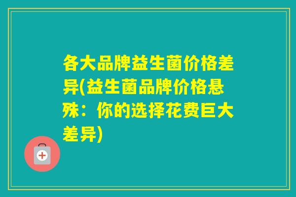 各大品牌益生菌价格差异(益生菌品牌价格悬殊:你的选择花费巨大差异) 各大品牌益生菌价格差异(益生菌品牌价格悬殊:你的选择花费巨大差异)