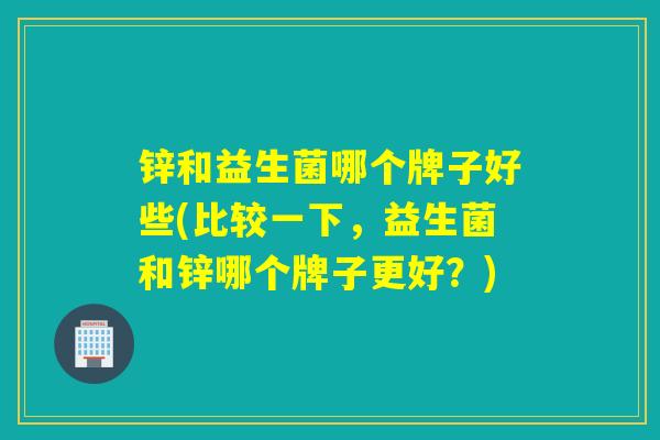 锌和益生菌哪个牌子好些(比较一下，益生菌和锌哪个牌子更好？)