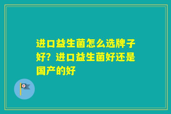 进口益生菌怎么选牌子好？进口益生菌好还是国产的好