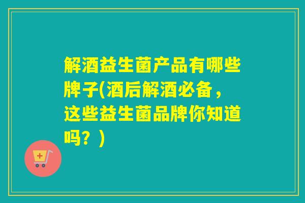 解酒益生菌产品有哪些牌子(酒后解酒必备，这些益生菌品牌你知道吗？)