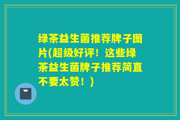 绿茶益生菌推荐牌子图片(超级好评！这些绿茶益生菌牌子推荐简直不要太赞！)