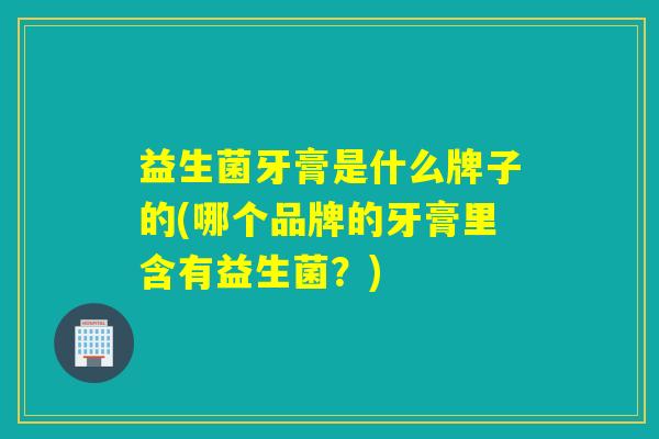 益生菌牙膏是什么牌子的(哪个品牌的牙膏里含有益生菌?) 益生菌牙膏是什么牌子的(哪个品牌的牙膏里含有益生菌?)