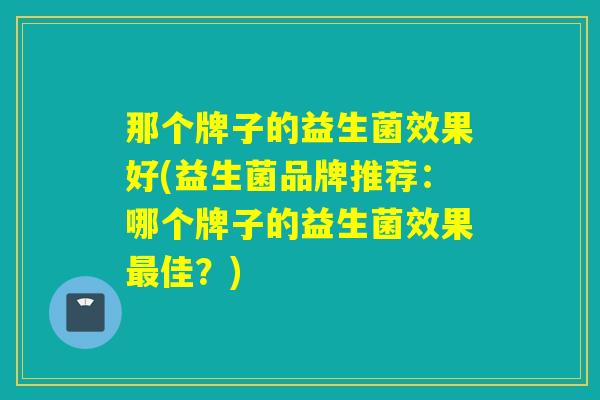 那个牌子的益生菌效果好(益生菌品牌推荐：哪个牌子的益生菌效果佳？)