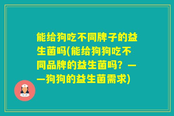 能给狗吃不同牌子的益生菌吗(能给狗狗吃不同品牌的益生菌吗?——狗狗的益生菌需求) 能给狗吃不同牌子的益生菌吗(能给狗狗吃不同品牌的益生菌吗?——狗狗的益生菌需求)