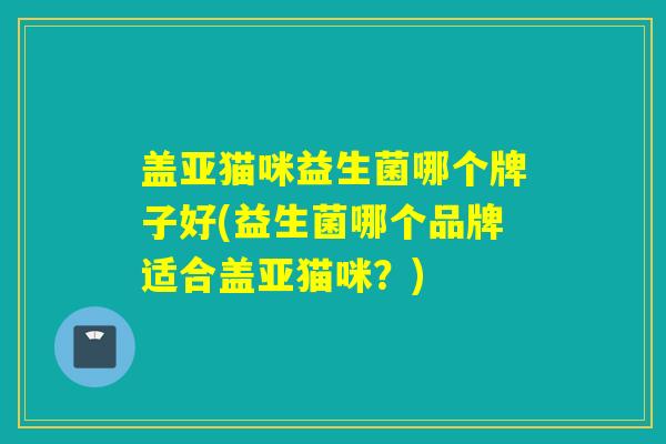 盖亚猫咪益生菌哪个牌子好(益生菌哪个品牌适合盖亚猫咪?) 盖亚猫咪益生菌哪个牌子好(益生菌哪个品牌适合盖亚猫咪?)