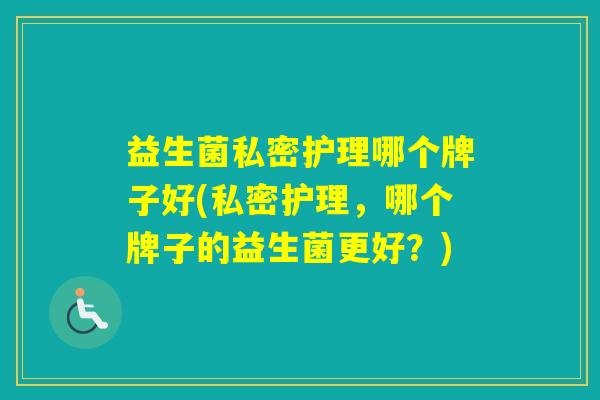 益生菌私密护理哪个牌子好(私密护理,哪个牌子的益生菌更好?) 益生菌私密护理哪个牌子好(私密护理,哪个牌子的益生菌更好?)
