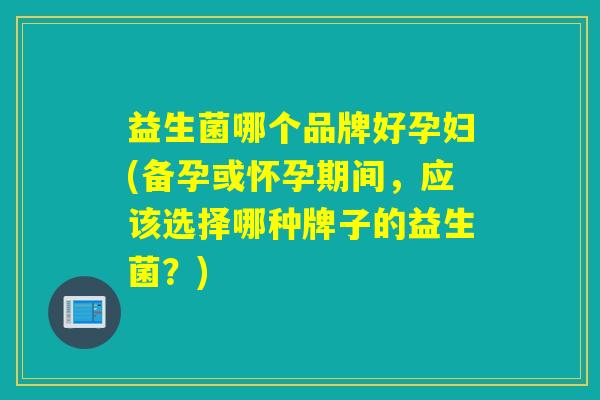 益生菌哪个品牌好孕妇(备孕或怀孕期间,应该选择哪种牌子的益生菌?) 益生菌哪个品牌好孕妇(备孕或怀孕期间,应该选择哪种牌子的益生菌?)