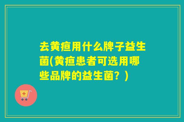 去黄疸用什么牌子益生菌(黄疸患者可选用哪些品牌的益生菌？)