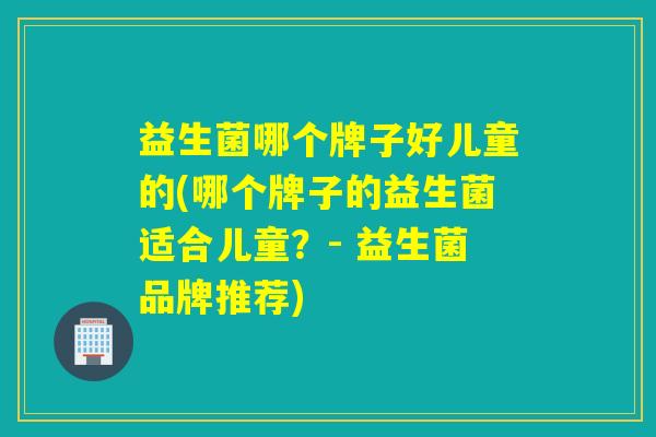 益生菌哪个牌子好儿童的(哪个牌子的益生菌适合儿童?- 益生菌品牌推荐) 益生菌哪个牌子好儿童的(哪个牌子的益生菌适合儿童?- 益生菌品牌推荐)