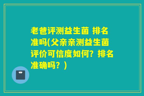 老爸评测益生菌 排名准吗(父亲亲测益生菌评价可信度如何?排名准确吗?) 老爸评测益生菌 排名准吗(父亲亲测益生菌评价可信度如何?排名准确吗?)