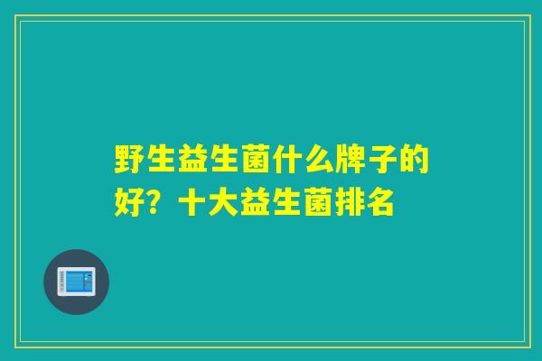 野生益生菌什么牌子的好?十大益生菌排名 野生益生菌什么牌子的好?十大益生菌排名
