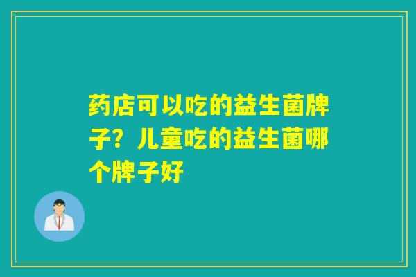 药店可以吃的益生菌牌子？儿童吃的益生菌哪个牌子好