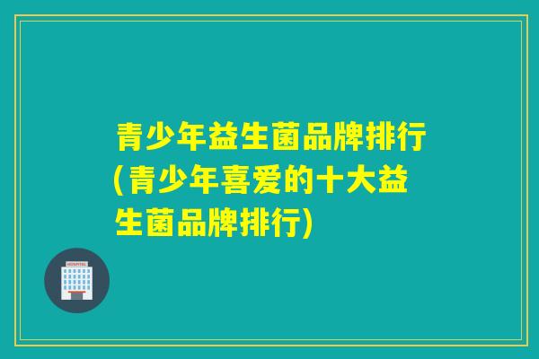 青少年益生菌品牌排行(青少年喜爱的十大益生菌品牌排行) 青少年益生菌品牌排行(青少年喜爱的十大益生菌品牌排行)