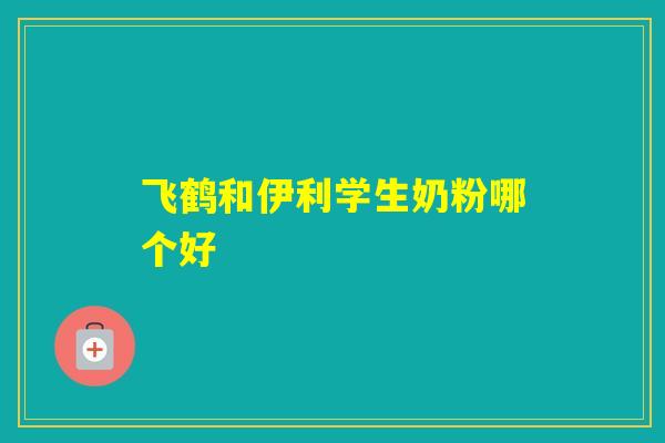 飞鹤和伊利学生奶粉哪个好 飞鹤和伊利学生奶粉哪个好