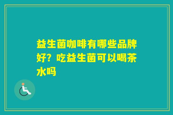 益生菌咖啡有哪些品牌好?吃益生菌可以喝茶水吗 益生菌咖啡有哪些品牌好?吃益生菌可以喝茶水吗