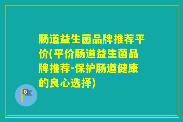肠道益生菌品牌推荐平价(平价肠道益生菌品牌推荐-保护肠道健康的良心选择) 肠道益生菌品牌推荐平价(平价肠道益生菌品牌推荐-保护肠道健康的良心选择)