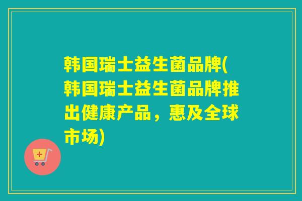 韩国瑞士益生菌品牌(韩国瑞士益生菌品牌推出健康产品,惠及全球市场) 韩国瑞士益生菌品牌(韩国瑞士益生菌品牌推出健康产品,惠及全球市场)
