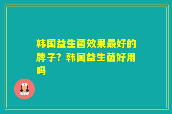 韩国益生菌效果好的牌子?韩国益生菌好用吗 韩国益生菌效果好的牌子?韩国益生菌好用吗