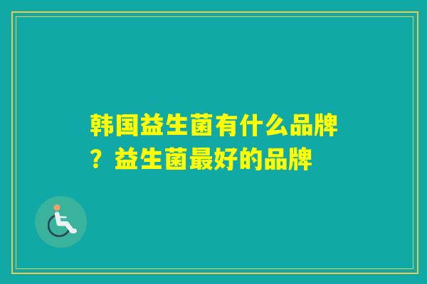 韩国益生菌有什么品牌?益生菌好的品牌 韩国益生菌有什么品牌?益生菌好的品牌