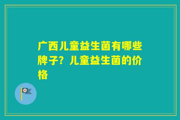 广西儿童益生菌有哪些牌子？儿童益生菌的价格