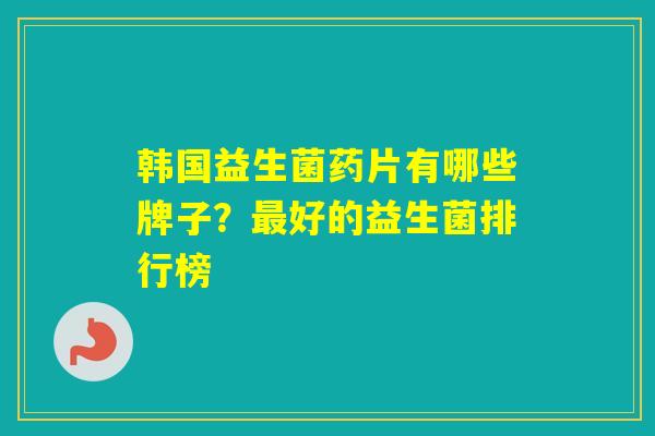 韩国益生菌药片有哪些牌子?好的益生菌排行榜 韩国益生菌药片有哪些牌子?好的益生菌排行榜