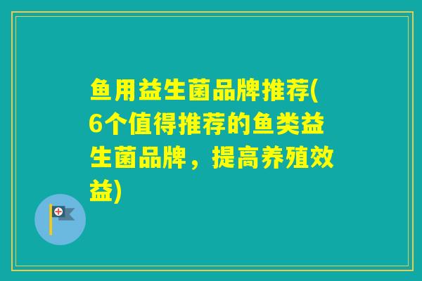 鱼用益生菌品牌推荐(6个值得推荐的鱼类益生菌品牌，提高养殖效益)