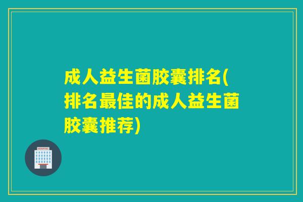 成人益生菌胶囊排名(排名佳的成人益生菌胶囊推荐) 成人益生菌胶囊排名(排名佳的成人益生菌胶囊推荐)