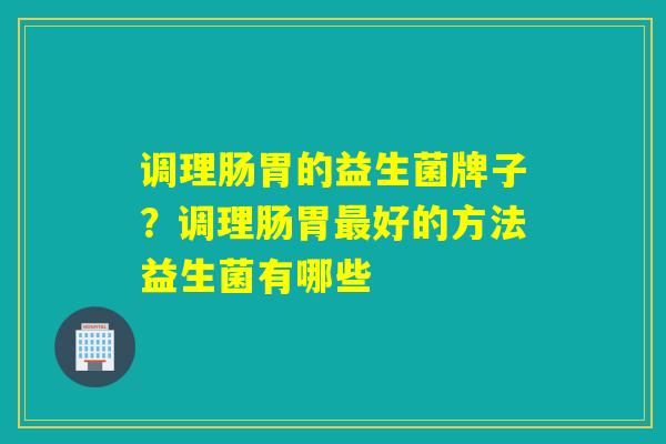 调理肠胃的益生菌牌子?调理肠胃好的方法益生菌有哪些 调理肠胃的益生菌牌子?调理肠胃好的方法益生菌有哪些