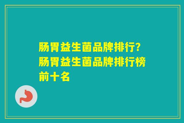 肠胃益生菌品牌排行？肠胃益生菌品牌排行榜前十名