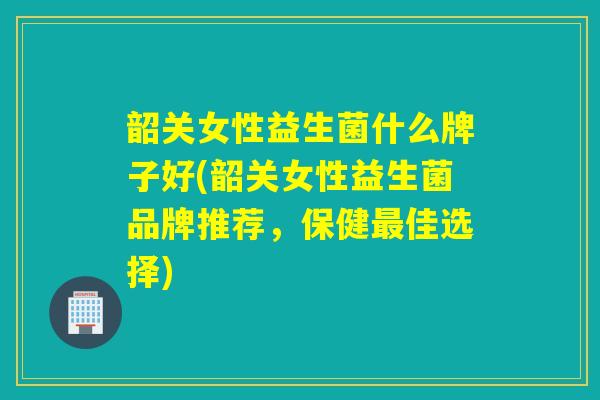 韶关女性益生菌什么牌子好(韶关女性益生菌品牌推荐，保健佳选择)