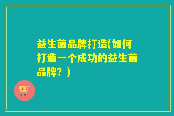 益生菌品牌打造(如何打造一个成功的益生菌品牌？)