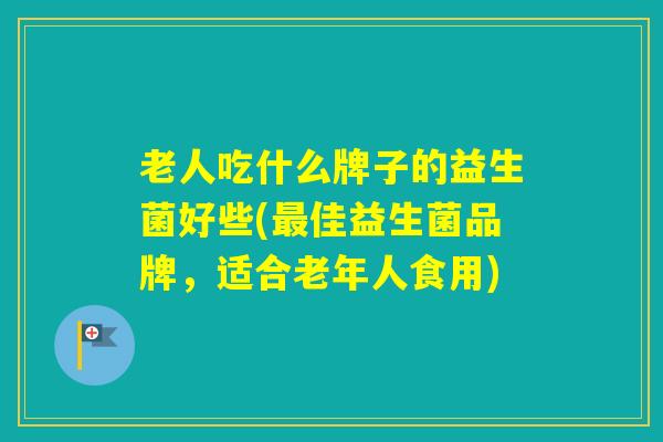 老人吃什么牌子的益生菌好些(佳益生菌品牌，适合老年人食用)