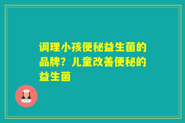 调理小孩益生菌的品牌？儿童改善的益生菌