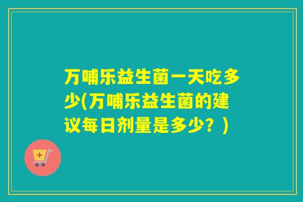 万哺乐益生菌一天吃多少(万哺乐益生菌的建议每日剂量是多少?) 万哺乐益生菌一天吃多少(万哺乐益生菌的建议每日剂量是多少?)