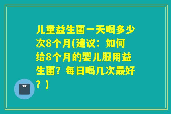 儿童益生菌一天喝多少次8个月(建议:如何给8个月的婴儿服用益生菌?每日喝几次好?) 儿童益生菌一天喝多少次8个月(建议:如何给8个月的婴儿服用益生菌?每日喝几次好?)