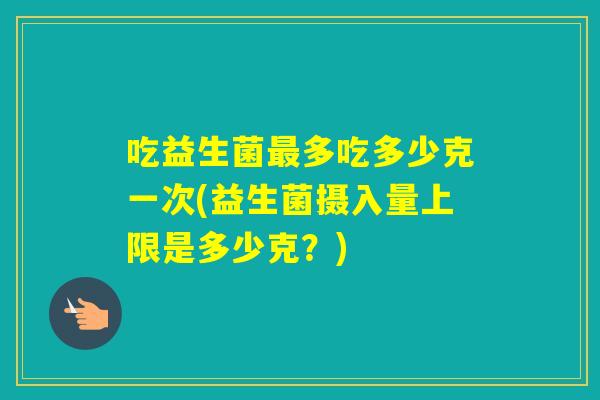 吃益生菌多吃多少克一次(益生菌摄入量上限是多少克？)