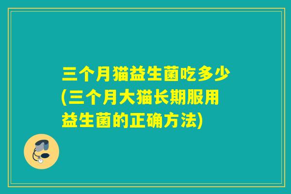 三个月猫益生菌吃多少(三个月大猫长期服用益生菌的正确方法)