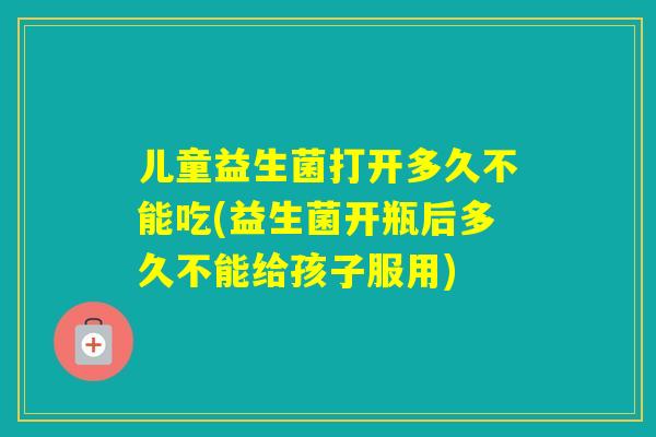 儿童益生菌打开多久不能吃(益生菌开瓶后多久不能给孩子服用) 儿童益生菌打开多久不能吃(益生菌开瓶后多久不能给孩子服用)