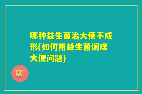 哪种益生菌大便不成形(如何用益生菌调理大便问题) 哪种益生菌大便不成形(如何用益生菌调理大便问题)