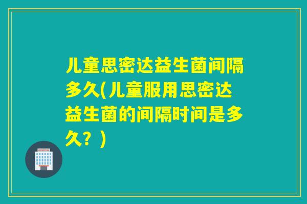 儿童思密达益生菌间隔多久(儿童服用思密达益生菌的间隔时间是多久？)